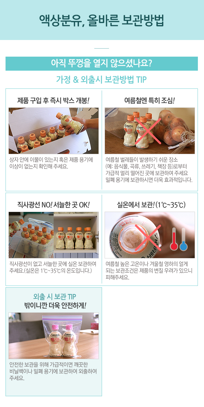 액상분유, 올바른 보관방법 아직 뚜껑을 열지 않으셨나요? 가정 & 외출시 보관방법 TIP 제품 구입 후 즉시 박스 개봉! 상자 안에 이물이 있는지 혹은 제품 용기에 이상이 없는지 확인해 주세요. 여름철엔 특히 조심! 여름철 벌레들이 발생하기 쉬운 장소 (예: 음식물, 곡류, 쓰레기, 책장 등)로부터 가급적 멀리 떨어진 곳에 보관하여 주세요 밀폐 용기에 보관하시면 더욱 효과적입니다. 직사광선 NO! 서늘한 곳 OK! 직사광선이 없고 서늘한 곳에 실온 보관하여 주세요.(실온은 1℃~35℃의 온도입니다.) 실온에서 보관! (1℃~35℃) 여름철 높은 고온이나 겨울철 영하의 얼게 되는 보관조건은 제품의 변질 우려가 있으니 피해주세요. 외출 시 보관 TIP 밖이니깐 더욱 안전하게! 안전한 보관을 위해 가급적이면 깨끗한 비닐백이나 밀폐 용기에 보관하여 외출하여 주세요.