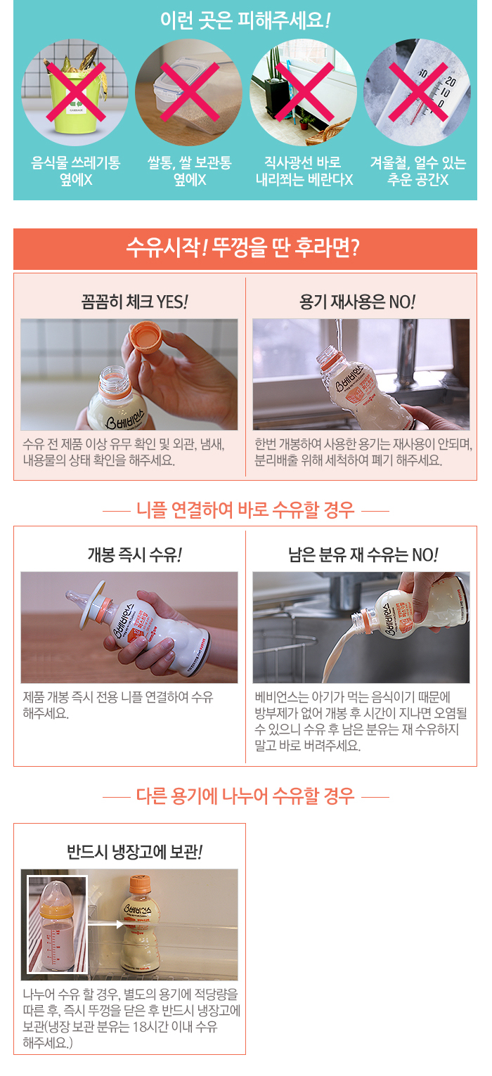 이런 곳은 피해주세요!음식물 쓰레기통 옆에X 쌀통, 쌀 보관통 옆에X 직사광선 바로 내리쬐는 베란다X 겨울철, 얼수 있는 추운 공간X 수유시작! 뚜껑을 딴 후라면? 꼼꼼히 체크 YES! 수유 전 제품 이상 유무 확인 및 외관, 냄새, 내용물의 상태 확인을 해주세요. 용기 재사용은 NO! 한번 개봉하여 사용한 용기는 재사용이 안되며, 분리배출 위해 세척하여 폐기 해주세요. 니플 연결하여 바로 수유할 경우 개봉 즉시 수유! 제품 개봉 즉시 전용 니플 연결하여 수유해주세요. 남은 분유 재 수유는 NO! 베비언스는 아기가 먹는 음식이기 때문에 방부제가 없어 개봉 후 시간이 지나면 오염될 수 있으니 수유 후 남은 분유는 재 수유하지 말고 바로 버려주세요. 다른 용기에 나누어 수유할 경우 반드시 냉장고에 보관!나누어 수유 할 경우, 별도의 용기에 적당량을 따른 후, 즉시 뚜껑을 닫은 후 반드시 냉장고에 보관(냉장 보관 분유는 18시간 이내 수유해주세요.)