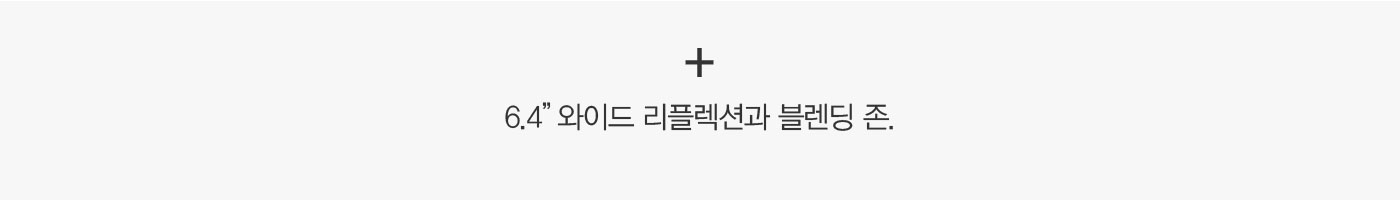 + 6.4” 와이드 리플렉션과 블렌딩 존. 아름다워지는 과정은 편리해야 합니다.