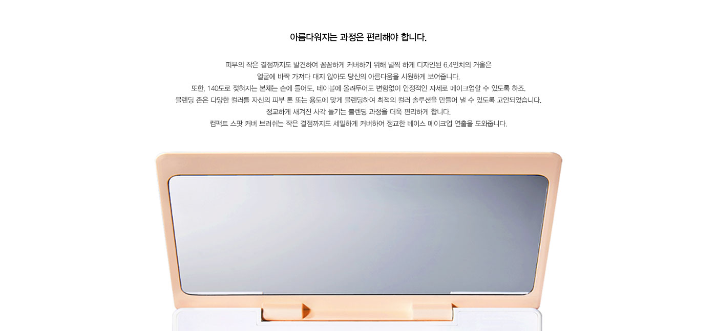 피부의 작은 결점까지도 발견하여 꼼꼼하게 커버하기 위해 널찍 하게 디자인된 6.4인치의 거울은 얼굴에 바짝 
					가져다 대지 않아도 당신의 아름다움을 시원하게 보여줍니다. 또한, 140도로 젖혀지는 본체는 손에 들어도, 테이블에 올려두어도 변함없이 안정적인 자세로 메이크업할 수 있도록 하죠. 블렌딩 존은 다양한 컬러를 
					자신의 피부 톤 또는 용도에 맞게 블렌딩하여 최적의 컬러 솔루 션을 만들어 낼 수 있도록 고안되었습니다. 정교하게 새겨진 사각 돌기는 블렌딩 과정을 더욱 편리하게 합니다. 컴팩트 스팟 커버 브러쉬는 작은 결점까지도 
					세밀하게 커버하여 정교한 베이스 메이크업 연출을 도와줍니다.