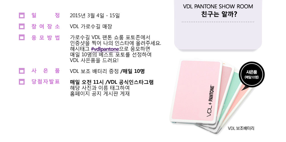 일정 - 2015년 3월 4일 - 15일, 참여장소 - VDL 가로수길 매장, 응모방법 - 가로수길 VDL 팬톤 쇼룸 포토존에서 인증샷을 찍어 
						나의 인스타에 올려주세요. 해시태그 #vdlpantone으로 응모하면 매일 20명의 베스트 포토를 선정하여 VDL 사은품을 드려요! 사은품 - VDL 보조 배터리 증정 / 매일 20명, 당첨자 발표 - 매일 밤 10시 / VDL 
						공식인스타그램 해당 사진과 이름 태그하여 공지. VDL PANTONE SHOW ROOM 친구는 알까?