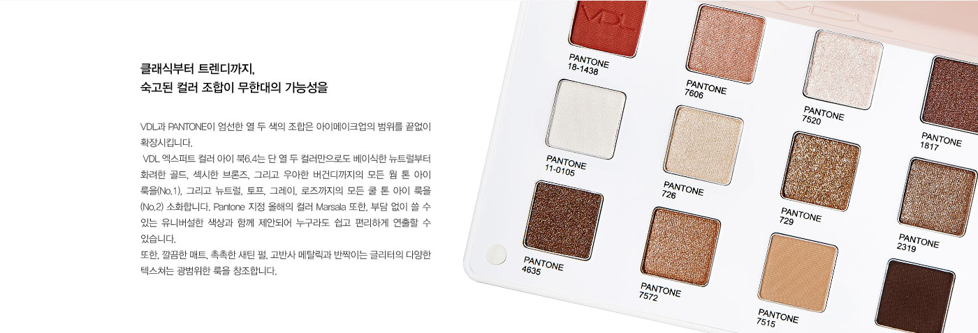 클래식부터 트렌디까지, 숙고된 컬러 조합이 무한대의 가능성을. VDL과 PANTONE이 엄선한 열 두 색의 조합은 
					아이메이크업의 범위를 끝없이 확장시킵니다.  VDL 엑스퍼트 컬러 아이 북6.4는 단 열 두 컬러만으로도 베이식한 뉴트럴부터 화려한 골드, 섹시한 브론즈, 그리고 우아한 버건디까지의 모든 웜 톤 아이 룩을(No.1), 
					그리고 뉴트럴, 토프, 그레이, 로즈까지의 모든 쿨 톤 아이 룩을 (No.2) 소화합니다. Pantone 지정 올해의 컬러 Marsala 또한, 부담 없이 쓸 수 있는 유니버설한 색상과 함께 제안되어 누구라도 쉽고 편리하게 연출할 
					수 있습니다. 또한, 깔끔한 매트, 촉촉한 새틴 펄, 고반사 메탈릭과 반짝이는 글리터의 다양한 텍스쳐는 광범위한 룩을 창조합니다. 