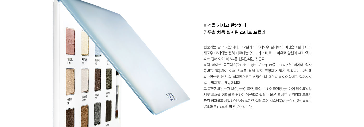 미션을 가지고 탄생하다. 임무별 차등 설계된 스마트 포뮬러. 전문가는 알고 있습니다.  12컬러 아이섀도우 팔레트의 
					미션은 1컬러 아이 섀도우 12개와는 전혀 다르다는 것, 그리고 바로 그 이유로 당신이 VDL 엑스 퍼트 컬러 아이 북 6.4를 선택했다는 것을요. 터치-라이트 콤플렉스(Touch-Light Complex)는 크리스탈-레이어 입자 
					공법을 적용하여 여러 컬러를 겹쳐 써도 투명하고 얇게 밀착되며, 고발색 피그먼트로 한 번의 터치만으로도 선명한 색 표현과 레이어링에도 탁해지지 않는 입체감을 제공합니다. 그 뿐인가요? 눈가 보정, 음영 표현, 
					라이너, 하이라이팅 등, 아이 메이크업의 세부 요소를 정확히 이해하여 섹션별로 컬러는 물론, 미세한 반짝임과 도포감 까지 정교하고 세밀하게 차등 설계한 컬러 코어 시스템(Color-Core System)은 VDL과 Pantone만의 
					전문성입니다.