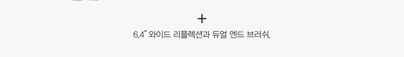 +6.4” 와이드 리플렉션과 듀얼 엔드 브러쉬.