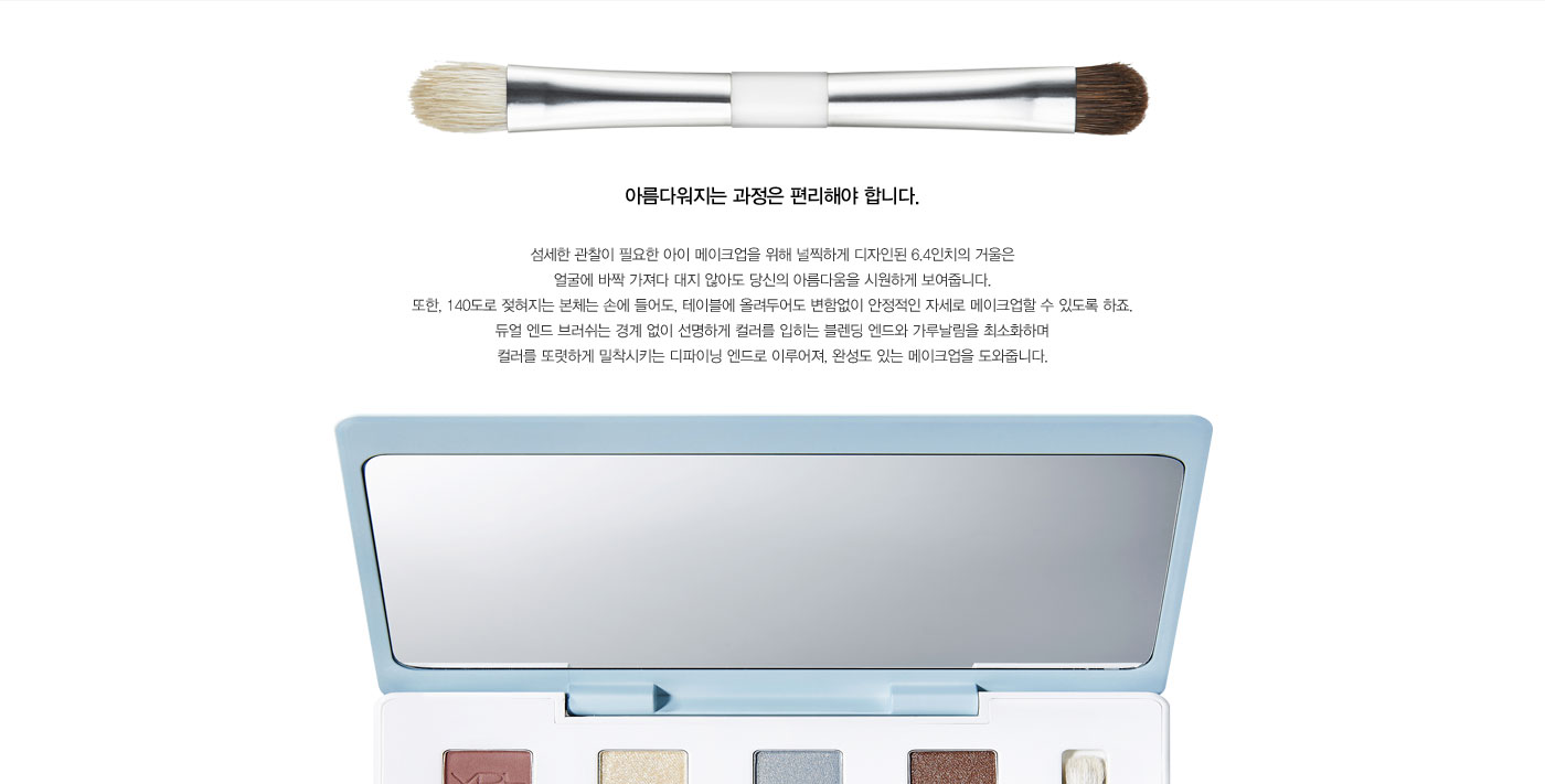 아름다워지는 과정은 편리해야 합니다. 섬세한 관찰이 필요한 아이 메이크업을 위해 널찍하게 디자인된 6.4인치의 
					거울은 얼굴에 바짝 가져다 대지 않아도 당신의 아름다움을 시원하게 보여줍니다. 또한, 140도로 젖혀지는 본체는 손에 들어도, 테이블에 올려두어도 변함없이 안정적인 자세로 메이크업할 수 있도록 하죠. 듀얼 엔드 
					브러쉬는 경계 없이 선명하게 컬러를 입히는 블렌딩 엔드와 가루날림을 최소화하며 컬러를 또렷하게 밀착시키는 디파이닝 엔드로 이루어져, 완성도 있는 메이크업을 도와줍니다. 