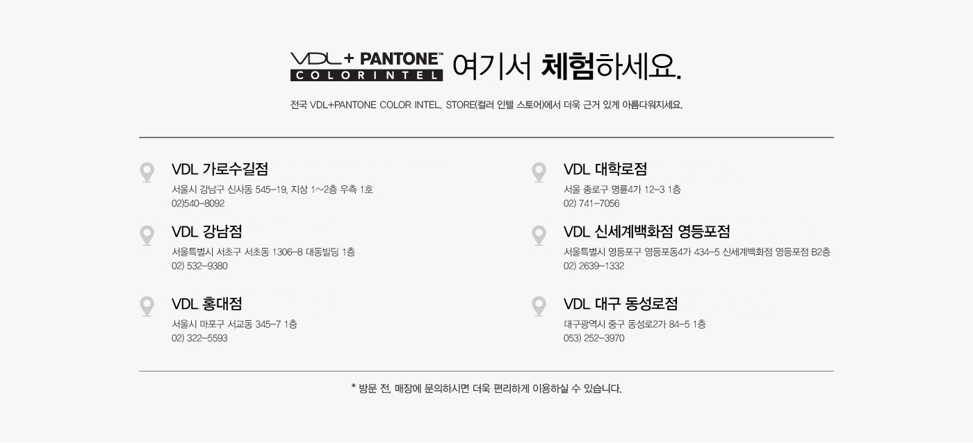 VDL + PANTONE. COLOR INTEL 여기서 체험하세요. 전국 VDL+PANTONE Color Intel. Store(컬러 인텔 스토어)
					에서 더욱 근거 있게 아름다워지세요. VDL 가로수길점 (3/5~3/15 VDL+PANTONE 쇼룸 운영)-서울시 강남구 신사동 545-19, 지상 1~2층 우측 1호 02)540-8092. VDL 대학로점-서울 종로구 명륜4가 12-3 1층 
					02) 741-7056. VDL 강남점-서울특별시 서초구 서초동 1306-8 대동빌딩 1층 02) 532-9380.VDL 신세계백화점 영등포점-서울특별시 영등포구 영등포동4가 434-5 신세계백화점 영등포점 B2층 02) 2639-1332. 
					VDL 홍대점-서울시 마포구 서교동 345-7 1층 02) 322-5593.VDL 대구 동성로점-대구광역시 중구 동성로2가 84-5 1층 053) 252-3970. * 방문 전, 매장에 문의하시면 더욱 편리하게 이용하실 수 있습니다.