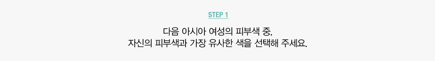 STEP 1. 다음 아시아 여성의 피부색 중, 자신의 피부색과 가장 유사한 색을 선택해 주세요.