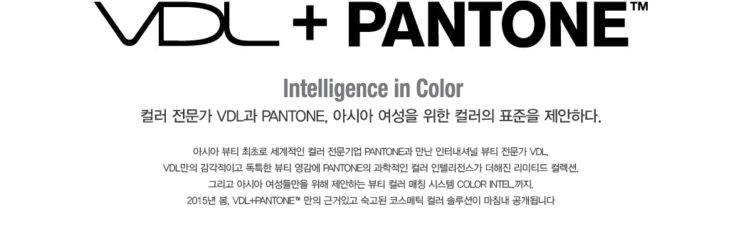 VDL + PANTONE. Color Intel. ; Intelligence in Color 컬러 전문가 VDL과 PANTONE, 아시아 여성을 위한 컬러의 표중을 
					제안하다. 아시아 뷰티 최초로 세계적인 컬러 전문기업 PANTONE과 만난 인터내셔널 뷰티 전문가 VDL. VDL만의 감각적이고 독특한 뷰티 영감에 PANTONE의 과학적인 컬러 인켈리전스가 더해진 리미티드 컬렉션, 그리고
					아시아 여성들만을 위해 제안하는 뷰티 컬러 매칭 시스템 COLOR INTEL.까지. 2015년  봄. VDL + PANTONE만의 근거있고 숙고되 코스메틱 컬러 솔루션이 마침내 공개됩니다.