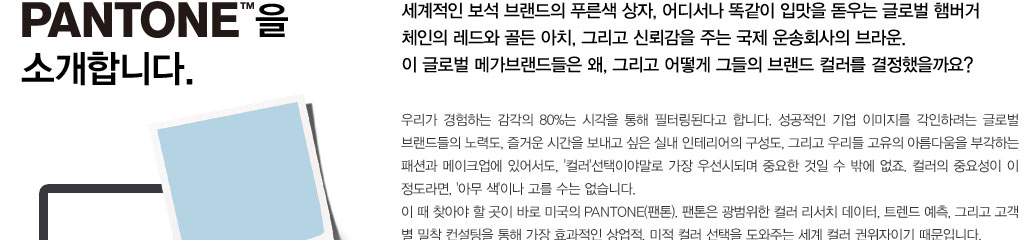 PANTONE을 소개합니다. 세계적인 보석 브랜드의 푸른색 상자, 어디서나 똑같이 입맛을 돋우는 글로벌 햄버거 체인의 레드와 
					골든 아치, 그리고 신뢰감을 주는 국제 운송회사의 브라운. 이 글로벌 메가브랜드들은 왜, 그리고 어떻게 그들의 브랜드 컬러를 결정했을까요? 우리가 경험하는 감각의 80%는 시각을 통해 필터링된다고 합니다. 성공적인 
					기업 이미지를 각인하려는 글로벌 브랜드들의 노력도, 즐거운 시간을 보내고 싶은 실내 인테리어의 구성도, 그리고 우리들 고유의 아름다움을 부각하는 패션과 메이크업에 있어서도, '컬러'선택이야말로 가장 우선시되며 
					중요한 것일 수 밖에 없죠. 컬러의 중요성이 이 정도라면, '아무 색'이나 고를 수는 없습니다. 이 때 찾아야 할 곳이 바로 미국의 PANTONE(팬톤). 팬톤은 광범위한 컬러 리서치 데이터, 트렌드 예측, 그리고 고객 별 밀착 
					컨설팅을 통해 가장 효과적인 상업적, 미적 컬러 선택을 도와주는 세계 컬러 권위자이기 때문입니다.