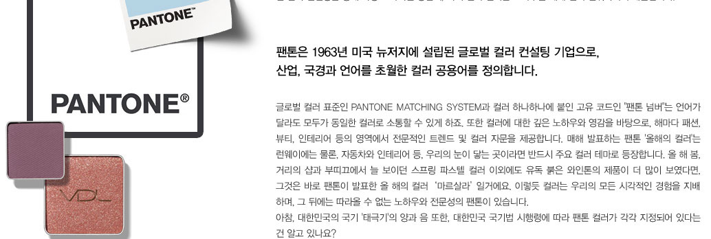 팬톤은 1963년 미국 뉴저지에 설립된 글로벌 컬러 컨설팅 기업으로, 산업, 국경과 언어를 초월한 컬러 공용어를 정의합니다. 
					글로벌 컬러 표준인 Pantone Matching System과 컬러 하나하나에 붙인 고유 코드인  팬톤 넘버는 언어가 달라도 모두가 동일한 컬러로 소통할 수 있게 하죠. 또한 컬러에 대한 깊은 노하우와 영감을 바탕으로, 
					해마다 패션, 뷰티, 인테리어 등의 영역에서 전문적인 트렌드 및 컬러 자문을 제공합니다. 매해 발표하는 팬톤 '올해의 컬러'는 런웨이에는 물론, 자동차와 인테리어 등, 우리의 눈이 닿는 곳이라면 반드시 주요 컬러 테마로 
					등장합니다. 올 해 봄, 거리의 샵과 부띠끄에서 늘 보이던 스프링 파스텔 컬러 이외에도 유독 붉은 와인톤의 제품이 더 많이 보였다면, 그것은 바로 팬톤이 발표한 올 해의 컬러  ‘마르살라’ 일거에요. 이렇듯 컬러는 
					우리의 모든 시각적인 경험을 지배 하며, 그 뒤에는 따라올 수 없는 노하우와 전문성의 팬톤이 있습니다. 아참, 대한민국의 국기 '태극기'의 양과 음 또한, 대한민국 국기법 시행령에 따라 팬톤 컬러가 각각 지정되어 
					있다는 건 알고 있나요?