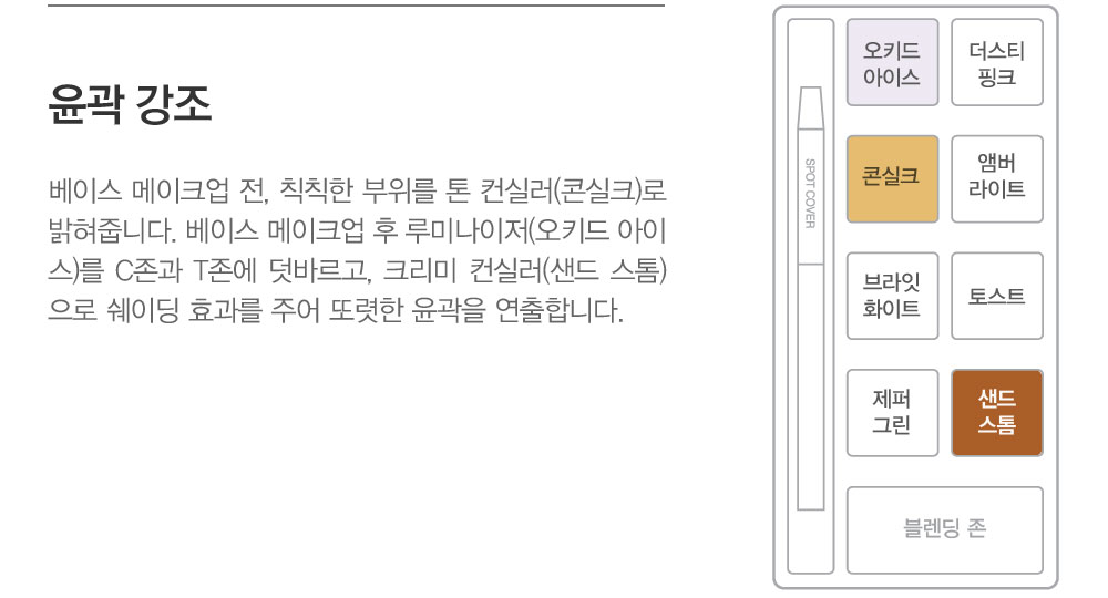 윤곽 강조-루미나이저 오키드 아이스는 매우 촉촉한 크리미 텍스처로 하이라이터 또는 윤기밤으로 사용합니다. 베이스 메이크업 
				전에 칙칙한 부분을 톤 컨실러 콘실크로 밝혀줍니다. 베이스 메이크업 후에는 루미나이저 오키드 아이스를 C존과 T존에 덧바 르고 크리미 컨실러 샌드 스톰으로 쉐이딩 효과를 주어 또렷한 윤곽을 연출합니다.	
