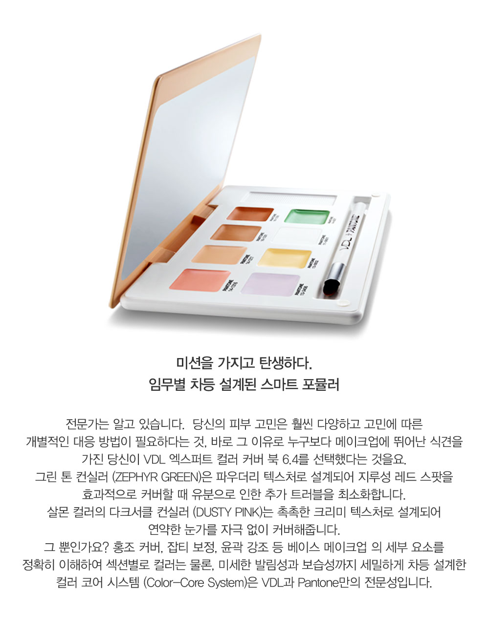 전문가는 알고 있습니다.  당신의 피부 고민은 훨씬 다양하고 고민에 따른 개별적인 대응 방법이 필요하다는 것, 바로 그 이유로 
				누구 보다 메이크업에 뛰어난 식견을 가진 당신이 VDL 엑스퍼트 컬러 커버 북 6.4를 선택했다는 것을요. 그린 톤 컨실러 (ZEPHYR GREEN)은 파우더리 텍스처로 설계되어 지루성 레드 스팟을 효과적으로 커버할 때 유분으로 
				인한 추가 트러블을 최소화합니다. 살몬 컬러의 다크서클 컨실러 (DUSTY PINK)는 촉촉한 크리미 텍스처로 설계되어 연약한 눈가를 자극 없이 커버해줍니다. 그 뿐인가요? 홍조 커버, 잡티 보정, 윤곽 강조 등 베이스 
				메이크업 의 세부 요소를 정확히 이해하여 섹션별로 컬러는 물론, 미세한 발림성과 보습성까지 세밀하게 차등 설계한 컬러 코어 시스템 (Color-Core System)은 VDL과 Pantone만의 전문성입니다.