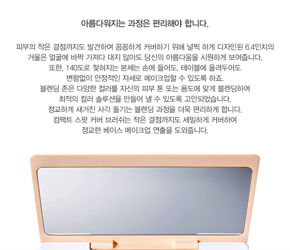 피부의 작은 결점까지도 발견하여 꼼꼼하게 커버하기 위해 널찍 하게 디자인된 6.4인치의 거울은 얼굴에 바짝 가져다 대지 않아도 
				당신의 아름다움을 시원하게 보여줍니다. 또한, 140도로 젖혀지는 본체는 손에 들어도, 테이블에 올려두어도 변함없이 안정적인 자세로 메이크업할 수 있도록 하죠. 블렌딩 존은 다양한 컬러를 자신의 피부 톤 또는 용도에 
				맞게 블렌딩하여 최적의 컬러 솔루 션을 만들어 낼 수 있도록 고안되었습니다. 정교하게 새겨진 사각 돌기는 블렌딩 과정을 더욱 편리하게 합니다. 컴팩트 스팟 커버 브러쉬는 작은 결점까지도 세밀하게 커버하여 정교한 베이스
				 메이크업 연출을 도와줍니다.