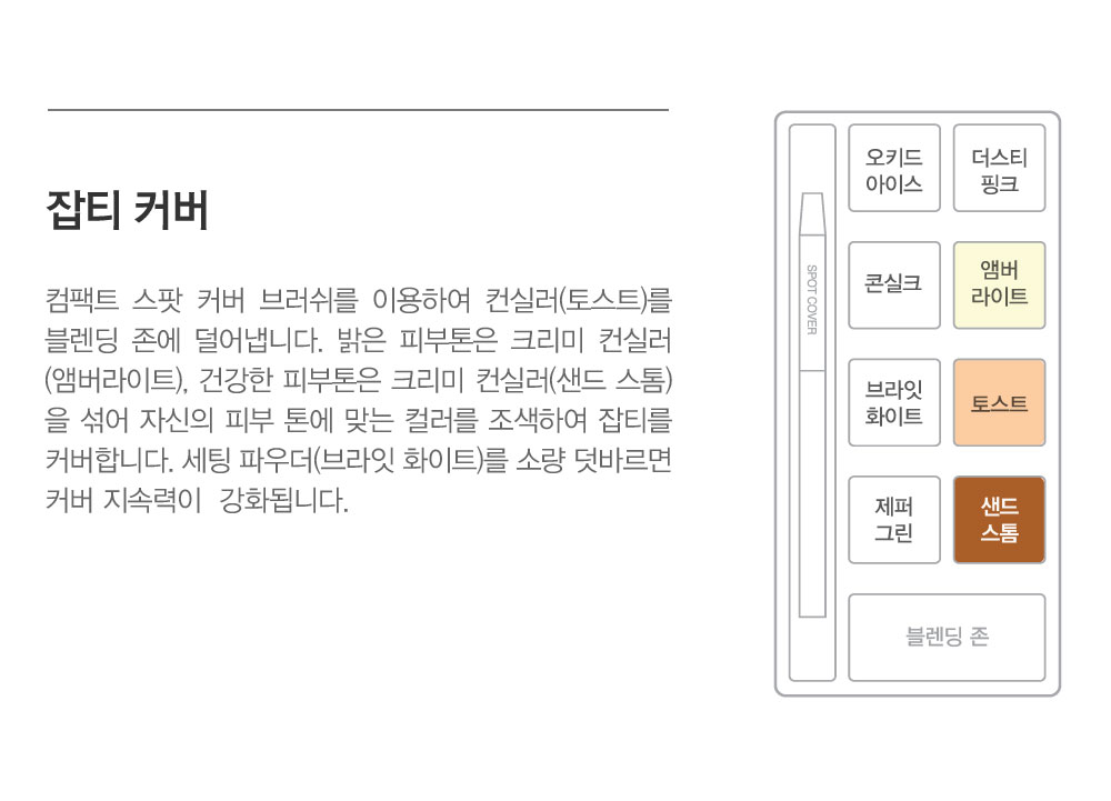 잡티 커버-컨실러 토스트는 부착력, 커버력, 지속력이 뛰어난 점도 있는 미디움 베이지 컬러의 컨실러입니다. 크리미 컨실러 
				앰버라이트/샌드 스톰은 부드러운 텍스처의 컨실러로 단독으로도 사용 가능하며 컨실러 토스트와 블렌딩하여 사용합니다. 사용법 컴팩트 스팟 커버 브러쉬를 이용하여 컨실러 토스트를 적당량 픽업하여 블렌딩 존에 
				덜어 냅니다. 밝은 피부톤은 크리미 컨실러 앰버라이트, 건강한 피부톤은 크리미 컨실러 샌드 스톰을 컨실러 토스트에 블렌딩하여 자신의 피부 톤에 맞는 컬러를 조색하여 잡티를 커버해 줍니다. 커버 지속 력을 강화할 
				때는 세팅 파우더 브라잇 화이트를 소량 덧발라줍니다. 