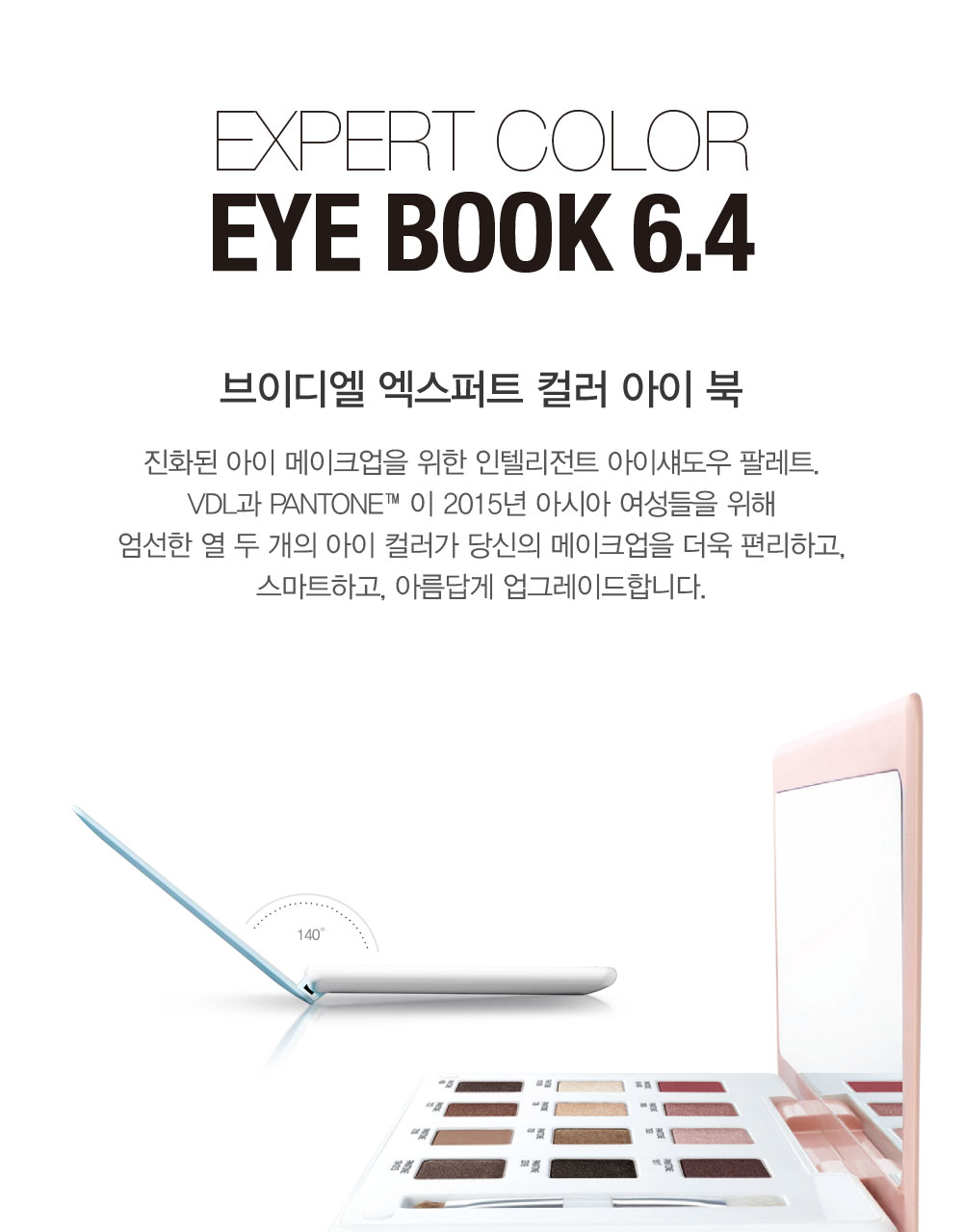 EXPERT COLOR Eye Book 6.4. 브이디엘 엑스퍼트 컬러 아이 북. 진화된 아이 메이크업을 위한 인텔리전트 
				아이섀도우 팔레트. VDL과 PANTONE™이 2015년 아시아 여성들을 위해 엄선한 열 두 개의 아이 컬러가 당신의 메이크업을 더욱 편리하고, 스마트하고, 아름답게 업그레이드합니다. [2015 리미티드 에디션]