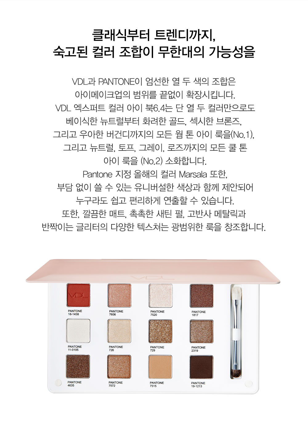 클래식부터 트렌디까지, 숙고된 컬러 조합이 무한대의 가능성을 VDL과 PANTONE이 엄선한 열 두 색의 조합은 아이메이크업의 범위를 
				끝없이 확장시킵니다. VDL 엑스퍼트 컬러 아이 북6.4는 단 열 두 컬러만으로도 베이식한 뉴트럴부터 화려한 골드, 섹시한 브론즈, 그리고 우아한 버건디까지의 모든 웜 톤 아이 룩을(No.1), 그리고 뉴트럴, 토프, 그레이, 
				로즈까지의 모든 쿨 톤 아이 룩을 (No.2) 소화합니다. Pantone 지정 올해의 컬러 Marsala 또한, 부담 없이 쓸 수 있는 유니버설한 색상과 함께 제안되어 누구라도 쉽고 편리하게 연출할 수 있습니다.또한, 깔끔한 매트, 
				촉촉한 새틴 펄, 고반사 메탈릭과 반짝이는 글리터의 다양한 텍스쳐는 광범위한 룩을 창조합니다. 