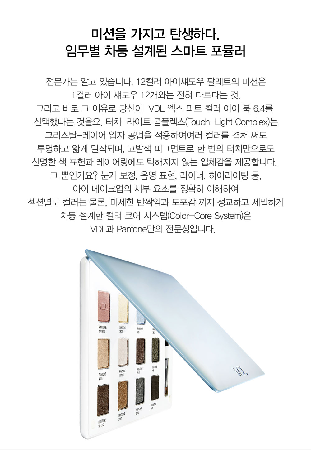미션을 가지고 탄생하다. 임무별 차등 설계된 스마트 포뮬러 전문가는 알고 있습니다. 12컬러 아이섀도우 팔레트의 미션은 1컬러 아이 
				섀도우 12개와는 전혀 다르다는 것, 그리고 바로 그 이유로 당신이  VDL 엑스 퍼트 컬러 아이 북 6.4를 선택했다는 것을요. 터치-라이트 콤플렉스(Touch-Light Complex)는 크리스탈-레이어 입자 공법을 적용하여여러 
				컬러를 겹쳐 써도 투명하고 얇게 밀착되며, 고발색 피그먼트로 한 번의 터치만으로도 선명한 색 표현과 레이어링에도 탁해지지 않는 입체감을 제공합니다. 그 뿐인가요? 눈가 보정, 음영 표현, 라이너, 하이라이팅 등, 
				아이 메이크업의 세부 요소를 정확히 이해하여 섹션별로 컬러는 물론, 미세한 반짝임과 도포감 까지 정교하고 세밀하게 차등 설계한 컬러 코어 시스템(Color-Core System)은 VDL과 Pantone만의 전문성입니다.