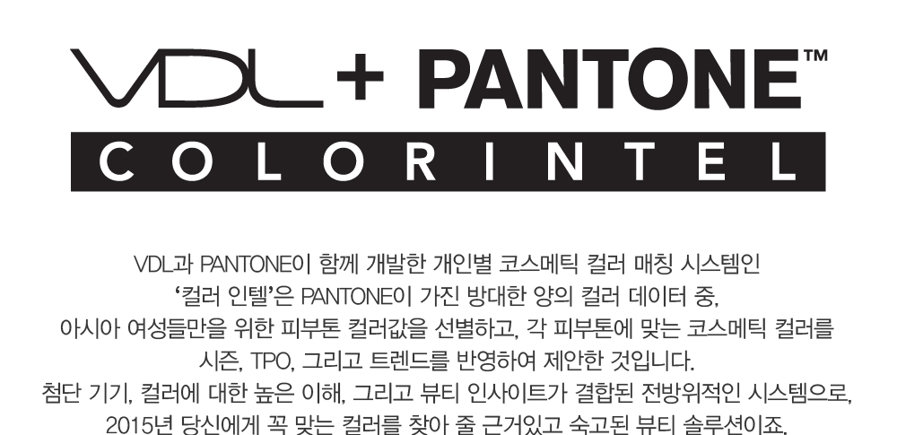 VDL + PANTONE COLOR INTEL. VDL과 PANTONE이 함께 개발한 개인별 코스메틱 컬러 매칭 시스템인 ‘컬러 인텔’은 PANTONE이 가
				진 방대한 양의 컬러 데이터 중, 아시아 여성들만을 위한 피부톤 컬러값을 선별하고, 각 피부톤에 맞는 코스메틱 컬러를 시즌, TPO, 그리고 트렌드를 반영하여 제안한 것입니다. 첨단 기기, 컬러에 대한 높은 이해, 그리고 
				뷰티 인사이트가 결합된 전방위적인 시스템으로, 2015년 당신에게 꼭 맞는 컬러를 찾아 줄 근거있고 숙고된 뷰티 솔루션이죠.