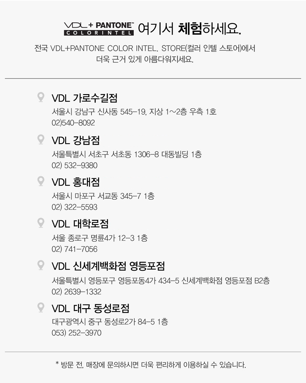 VDL + PANTONE COLOR INTE. 여기서 체험하세요. 전국 VDL+PANTONE Color Intel. Store(컬러 인텔 스토어)에서 더욱 근거 
				있게 아름다워지세요. VDL 가로수길점 (3/5~3/15 VDL+PANTONE 쇼룸 운영)서울시 강남구 신사동 545-19, 지상 1~2층 우측 1호 02)540-8092, VDL 강남점 서울특별시 서초구 서초동 1306-8 대동빌딩 1층
				02) 532-9380, VDL 홍대점 서울시 마포구 서교동 345-7 1층 02) 322-5593, VDL 대학로점 서울 종로구 명륜4가 12-3 1층 02) 741-7056, VDL 신세계백화점 영등포점 서울특별시 영등포구 영등포동4가 434-5 
				신세계백화점 영등포점 B2층 02) 2639-1332, VDL 대구 동성로점 대구광역시 중구 동성로2가 84-5 1층 053) 252-3970. * 방문 전, 매장에 문의하시면 더욱 편리하게 이용하실 수 있습니다.