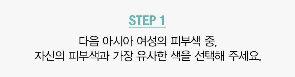 STEP 1. 다음 아시아 여성의 피부색 중, 자신의 피부색과 가장 유사한 색을 선택해 주세요.