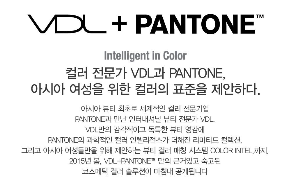 VDL + PANTONE. Color Intel.; Intelligent in Color. 컬러 전문가 VDL과 PANTONE, 아시아 여성을 위한 컬러의 표준을 
				제안하다. 아시아 뷰티 최초로 세계적인 컬러 전문기업 PANTONE과 만난 인터내셔널 뷰티 전문가 VDL. VDL만의 감각적이고 독특한 뷰티 영감에 PANTONE의 과학적인 컬러 인텔리전스가 더해진 리미티드 컬렉션, 그리고 
				아시아 여성들만을 위해 제안하는 뷰티 컬러 매칭 시스템 Color Intel.까지. 2015년 봄, VDL+PANTONE™만의 근거있고 숙고된 코스메틱 컬러 솔루션이 마침내 공개됩니다 