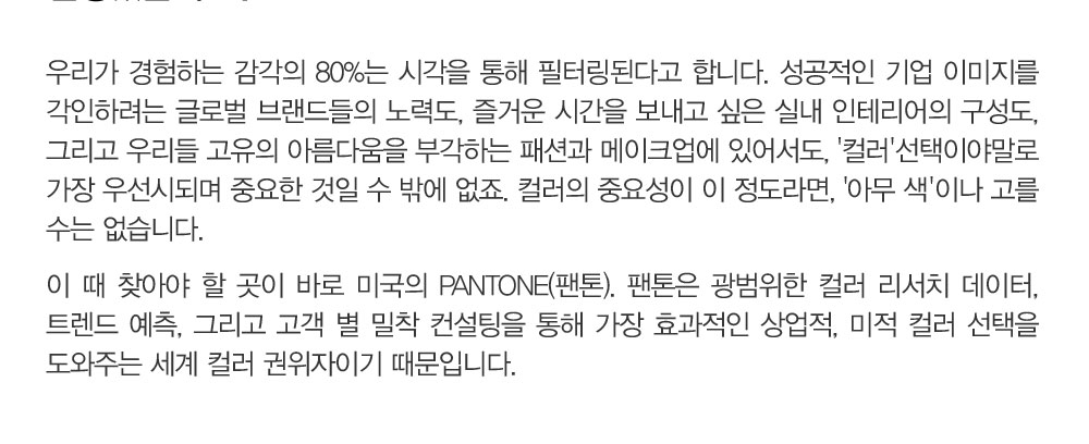 우리가 경험하는 감각의 80%는 시각을 통해 필터링된다고 합니다. 성공적인 기업 이미지를 각인하려는 글로벌 브랜드들의 
				노력도, 즐거운 시간을 보내고 싶은 실내 인테리어의 구성도, 그리고 우리들 고유의 아름다움을 부각하는 패션과 메이크업에 있어서도, '컬러'선택이야말로 가장 우선시되며 중요한 것일 수 밖에 없죠. 컬러의 중요성이 
				이 정도라면, '아무 색'이나 고를 수는 없습니다. 이 때 찾아야 할 곳이 바로 미국의 PANTONE(팬톤). 팬톤은 광범위한 컬러 리서치 데이터, 트렌드 예측, 그리고 고객 별 밀착 컨설팅을 통해 가장 효과적인 상업적, 미적 컬러 
				선택을 도와주는 세계 컬러 권위자이기 때문입니다.